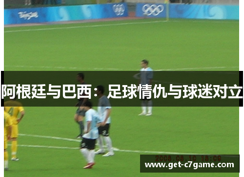 阿根廷与巴西:足球情仇与球迷对立 阿根廷与巴西:足球情仇与球迷对立